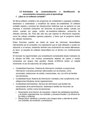3.2 Actividades de contextualización e identificación de
conocimientos necesarios para el aprendizaje
1. ¿Que es un software contable?
Se llama software contable a los programas de contabilidad o paquetes contables,
destinados a sistematizar y simplificar las tareas de contabilidad. El software
contable registra y procesa las transacciones históricas que se generan en una
empresa o actividad productiva: las funciones de compras, ventas, cuentas por
cobrar, cuentas por pagar, control de inventarios, balances, producción de
artículos, nóminas, etc. Para ello sólo hay que ingresar la información requerida,
como las pólizas contables, ingresos y egresos, y hacer que el programa realice
los cálculos necesarios.
Estas funciones pueden ser basta de sacar las ediciones desarrolladas
internamente por la compañía o la organización que lo está utilizando o puede ser
adquirido a un tercero, existiendo también una combinación de ambas alternativas,
es decir, un paquete de software desarrollado por un tercero con modificaciones
locales.
El mercado ha experimentado una consolidación considerable desde mediados de
la década de 1990, con muchos proveedores dejando de operar o siendo
comprados por grupos más grandes. Desde el 2000 ha tenido un notable
incremento el uso de soluciones de código abierto.
 Contabilidad financiera: Sistema de información orientado a proporcionar
información a terceras personas relacionadas con la empresa, como
accionistas, instituciones de crédito, inversionistas, etc. con el fin de facilitar
sus decisiones.
 Contabilidad fiscal: Sistema de información orientado a dar cumplimiento a las
obligaciones tributarias de las organizaciones.
 Contabilidad administrativa: Servicio de información que facilitan las
necesidades de la administración, destinada a facilitar las funciones de
planificación, control y toma de decisiones.
 Desempeño de la función de impuestos: mejorar las estrategias operativas
y el diseño organizacional, los controles y procesos fiscales, y la eficacia de
los datos y sistemas
 Riesgo fiscal: identificar y priorizar a los riesgos clave y además de asistir
con controles de monitoreo y remediación
 