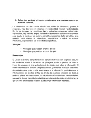 2. Defina tres ventajas y tres desventajas para una empresa que usa un
software contable.
La contabilidad es una función crucial para todas las empresas; grandes o
pequeñas. Hay dos tipos de sistemas de contabilidad: manual y automatizada.
Donde las funciones de contabilidad fueron realizadas a mano por profesionales
capacitados, hoy hay una amplia variedad de software de contabilidad disponible
para ayudar a mantener los registros contables necesarios. Optar por utilizar a un
contador para realizar la contabilidad manualmente o utilizar un sistema
informático, dependerá de tus necesidades específicas.
Ventajas:
 Ventajas que pueden ahorrar dinero
 Ventajas que pueden ahorrar tiempo
Desventajas
El utilizar un sistema computarizado de contabilidad viene con su propio conjunto
de problemas, como la necesidad de protegerte contra la pérdida de datos a
través de apagones o virus y el peligro de los piratas que roban la información. El
fraude informático es también una preocupación, y necesitas investigar un sistema
de controles para quién pueda tener acceso a la información, particularmente la
información de los clientes. Si hay una brecha de seguridad y robaran los datos, la
gerencia puede ser responsable por la pérdida de información. También debes
asegurarte de que han sido introducidos correctamente los datos en el sistema, ya
que un error en el ingreso de datos puede arrojar información incorrecta.
 