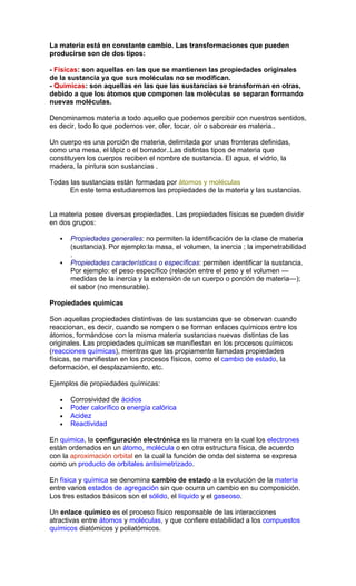 La materia está en constante cambio. Las transformaciones que pueden
producirse son de dos tipos:

- Físicas: son aquellas en las que se mantienen las propiedades originales
de la sustancia ya que sus moléculas no se modifican.
- Químicas: son aquellas en las que las sustancias se transforman en otras,
debido a que los átomos que componen las moléculas se separan formando
nuevas moléculas.

Denominamos materia a todo aquello que podemos percibir con nuestros sentidos,
es decir, todo lo que podemos ver, oler, tocar, oír o saborear es materia..

Un cuerpo es una porción de materia, delimitada por unas fronteras definidas,
como una mesa, el lápiz o el borrador..Las distintas tipos de materia que
constituyen los cuerpos reciben el nombre de sustancia. El agua, el vidrio, la
madera, la pintura son sustancias .

Todas las sustancias están formadas por átomos y moléculas
      En este tema estudiaremos las propiedades de la materia y las sustancias.


La materia posee diversas propiedades. Las propiedades físicas se pueden dividir
en dos grupos:

      Propiedades generales: no permiten la identificación de la clase de materia
       (sustancia). Por ejemplo:la masa, el volumen, la inercia ; la impenetrabilidad
       .
      Propiedades características o específicas: permiten identificar la sustancia.
       Por ejemplo: el peso específico (relación entre el peso y el volumen —
       medidas de la inercia y la extensión de un cuerpo o porción de materia—);
       el sabor (no mensurable).

Propiedades químicas

Son aquellas propiedades distintivas de las sustancias que se observan cuando
reaccionan, es decir, cuando se rompen o se forman enlaces químicos entre los
átomos, formándose con la misma materia sustancias nuevas distintas de las
originales. Las propiedades químicas se manifiestan en los procesos químicos
(reacciones químicas), mientras que las propiamente llamadas propiedades
físicas, se manifiestan en los procesos físicos, como el cambio de estado, la
deformación, el desplazamiento, etc.

Ejemplos de propiedades químicas:

   •   Corrosividad de ácidos
   •   Poder calorífico o energía calórica
   •   Acidez
   •   Reactividad

En quimica, la configuración electrónica es la manera en la cual los electrones
están ordenados en un átomo, molécula o en otra estructura física, de acuerdo
con la aproximación orbital en la cual la función de onda del sistema se expresa
como un producto de orbitales antisimetrizado.

En física y química se denomina cambio de estado a la evolución de la materia
entre varios estados de agregación sin que ocurra un cambio en su composición.
Los tres estados básicos son el sólido, el líquido y el gaseoso.

Un enlace químico es el proceso físico responsable de las interacciones
atractivas entre átomos y moléculas, y que confiere estabilidad a los compuestos
químicos diatómicos y poliatómicos.
 