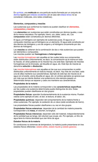 En química, una molécula es una partícula neutra formada por un conjunto de
átomos ligados por enlaces covalentes (en el caso del enlace iónico no se
consideran moléculas, sino redes cristalinas).


Elementos, compuestos y mezclas
Las sustancias que conforman la materia se pueden clasificar en elementos,
compuestos y mezclas.
Los elementos son sustancias que están constituidas por átomos iguales, o sea
de la misma naturaleza. Por ejemplo: hierro, oro, plata, calcio, etc. Los
compuestos están constituidos por átomos diferentes.
El agua y el hidrógeno son ejemplos de sustancias puras. El agua es un
compuesto mientras que el hidrógeno es un elemento. El agua está constituida por
dos átomos de hidrógeno y uno de oxígeno y el hidrógeno únicamente por dos
átomos de hidrógeno.
Las mezclas se obtienen de la combinación de dos o más sustancias que pueden
ser elementos o compuestos.
Las mezclas pueden ser homogéneas o heterogéneas.
Las mezclas homogéneas son aquellas en las cuales todos sus componentes
están distribuidos uniformemente, es decir, la concentración es la misma en toda
la mezcla, en otras palabras en la mezcla hay una sola fase. Ejemplos de mezclas
homogéneas son la limonada, sal disuelta en agua, etc. Este tipo de mezcla se
denomina solución o disolución.
Las mezclas heterogéneas son aquellas en las que sus componentes no están
distribuidos uniformemente en toda la mezcla, es decir, hay más de una fase; cada
una de ellas mantiene sus características. Ejemplo de este tipo de mezcla es el
agua con el aceite, arena disuelta en agua, etc; en ambos ejemplos se aprecia que
por más que se intente disolver una sustancia en otra siempre pasado un
determinado tiempo se separan y cada una mantiene sus características.
Propiedades de la materia
Las propiedades de la materia corresponden a las características específicas
por las cuales una sustancia determinada puede distinguirse de otra. Estas
propiedades pueden clasificarse en dos grupos:
Propiedades físicas: ependen fundamentalmente de la sustancia misma. Pueden
citarse como ejemplo el color, el olor, la textura, el sabor, etc.
Propiedades químicas: dependen del comportamiento de la materia frente a
otras sustancias. Por ejemplo, la oxidación de un clavo (está constituido de hierro).
Las propiedades físicas pueden clasificarse a su vez en dos grupos:
Propiedades físicas extensivas: dependen de la cantidad de materia presente.
Corresponden a la masa, el volumen, la longitud.
Propiedades físicas intensivas: dependen sólo del material, independientemente
de la cantidad que se tenga, del volumen que ocupe, etc. Por ejemplo, un litro de
agua tiene la misma densidad que cien litros de agua
Estados físicos de la materia
En condiciones no extremas de temperatura, la materia puede presentarse en tres
estados físicos diferentes: estado sólido, estado líquido y estado gaseoso.
 