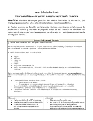 05 – 09 de Septiembre de 2016
SITUACIÓN DIDÁCTICA 2. BÚSQUEDA Y ANÁLISIS DE INVESTIGACIÓN EDUCATIVA
PROPÓSITO: Identificar estrategias generales para realizar búsquedas de información, que
impliquen pasos específicos y la localización sistemática de materiales académicos.
2.1 Realizar una mesa de discusión, con la temática ¿Qué nos ofrece Internet en la búsqueda de
información?: alcances y limitantes. El propósito básico de esta actividad es vislumbrar los
potenciales de Internet, así como la necesidad de consultar recursos y materiales sustentados en la
investigación científica.
Apuntes de la mesa de discusión
¿Qué nos ofrece Internet en la búsqueda de información?
En Internet hay cientos de millones de páginas web con una gran variedad y cantidad de información.
Esta información es dinámica y volátil: cambia permanentemente.
A través de las páginas web, Internet ofrece:
 textos
 gráficos
 imágenes
 sonidos
 videos
 programas de computación
 otros tipos de información, como direcciones de páginas web (URL) y de correo electrónico,
etcétera.
Estas particularidades de Internet determinan la necesidad de contar con ciertas herramientas para
obtener información que nos resulte significativa, es decir, útil, interesante y confiable. Las herramientas
son:
 Conocimiento de los recursos involucrados:
o Características de la Red.
o Programas de navegación, de administración de archivos y otras utilidades.
 Conocimiento de los sitios de búsqueda y sus respectivas estrategias de búsqueda.
 Definición más o menos clara del tema que se va a buscar.
 Criterios de selección y análisis para determinar si la información hallada es confiable y
pertinente.
Alcances:
 Paginasconfiablesde laSEPentre otros
 Hace la comunicaciónmuchomássencilla.
 Es posible conocere interactuarcon
muchaspersonasde todas partesdel
mundo.
Limitantes:
 Páginas con información vaga
 Así como esde fácil encontrarinformaciónbuena,
esposible encontrarde lamismaforma
informaciónmala,desagradable (pornografía,
violenciaexplícita,terrorismo) que puedeafectar
 