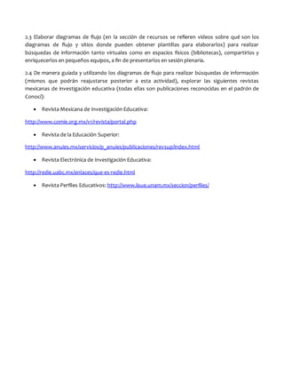 2.3 Elaborar diagramas de flujo (en la sección de recursos se refieren videos sobre qué son los
diagramas de flujo y sitios donde pueden obtener plantillas para elaborarlos) para realizar
búsquedas de información tanto virtuales como en espacios físicos (bibliotecas), compartirlos y
enriquecerlos en pequeños equipos, a fin de presentarlos en sesión plenaria.
2.4 De manera guiada y utilizando los diagramas de flujo para realizar búsquedas de información
(mismos que podrán reajustarse posterior a esta actividad), explorar las siguientes revistas
mexicanas de investigación educativa (todas ellas son publicaciones reconocidas en el padrón de
Conocí):
 Revista Mexicana de Investigación Educativa:
http://www.comie.org.mx/v1/revista/portal.php
 Revista de la Educación Superior:
http://www.anuies.mx/servicios/p_anuies/publicaciones/revsup/index.html
 Revista Electrónica de Investigación Educativa:
http://redie.uabc.mx/enlaces/que-es-redie.html
 Revista Perfiles Educativos: http://www.iisue.unam.mx/seccion/perfiles/
 