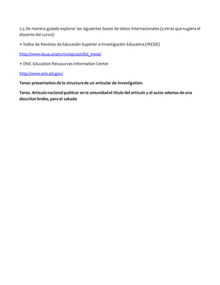 2.5 De manera guiada explorar las siguientes bases de datos internacionales (y otras que sugiera el
docente del curso):
• Índice de Revistas de Educación Superior e Investigación Educativa (IRESIE)
http://www.iisue.unam.mx/seccion/bd_iresie/
• ERIC Education Ressources Information Center
http://www.eric.ed.gov/
Tarea: presentation de la structurede un articular de investigation.
Tarea. Articulo nacional publicar en la omunidadel titulo del articulo y el autor ademas de una
descriion brebe, para el sabado
 