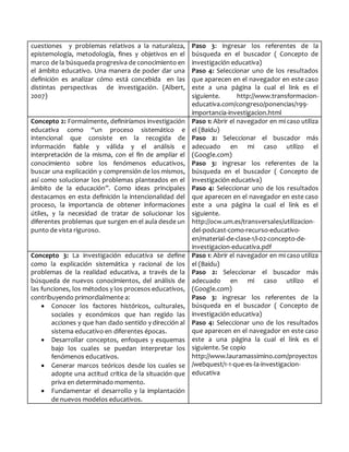 cuestiones y problemas relativos a la naturaleza,
epistemología, metodología, fines y objetivos en el
marco de la búsqueda progresiva de conocimiento en
el ámbito educativo. Una manera de poder dar una
definición es analizar cómo está concebida en las
distintas perspectivas de investigación. (Albert,
2007)
Paso 3: ingresar los referentes de la
búsqueda en el buscador ( Concepto de
investigación educativa)
Paso 4: Seleccionar uno de los resultados
que aparecen en el navegador en este caso
este a una página la cual el link es el
siguiente. http://www.transformacion-
educativa.com/congreso/ponencias/199-
importancia-investigacion.html
Concepto 2: Formalmente, definiríamos investigación
educativa como “un proceso sistemático e
intencional que consiste en la recogida de
información fiable y válida y el análisis e
interpretación de la misma, con el fin de ampliar el
conocimiento sobre los fenómenos educativos,
buscar una explicación y comprensión de los mismos,
así como solucionar los problemas planteados en el
ámbito de la educación”. Como ideas principales
destacamos en esta definición la intencionalidad del
proceso, la importancia de obtener informaciones
útiles, y la necesidad de tratar de solucionar los
diferentes problemas que surgen en el aula desde un
punto de vista riguroso.
Paso 1: Abrir el navegador en mi caso utiliza
el (Baidu)
Paso 2: Seleccionar el buscador más
adecuado en mi caso utilizo el
(Google.com)
Paso 3: ingresar los referentes de la
búsqueda en el buscador ( Concepto de
investigación educativa)
Paso 4: Seleccionar uno de los resultados
que aparecen en el navegador en este caso
este a una página la cual el link es el
siguiente.
http://ocw.um.es/transversales/utilizacion-
del-podcast-como-recurso-educativo-
en/material-de-clase-1/i-02-concepto-de-
investigacion-educativa.pdf
Concepto 3: La investigación educativa se define
como la explicación sistemática y racional de los
problemas de la realidad educativa, a través de la
búsqueda de nuevos conocimientos, del análisis de
las funciones, los métodos y los procesos educativos,
contribuyendo primordialmente a:
 Conocer los factores históricos, culturales,
sociales y económicos que han regido las
acciones y que han dado sentido y dirección al
sistema educativo en diferentes épocas.
 Desarrollar conceptos, enfoques y esquemas
bajo los cuales se puedan interpretar los
fenómenos educativos.
 Generar marcos teóricos desde los cuales se
adopte una actitud crítica de la situación que
priva en determinado momento.
 Fundamentar el desarrollo y la implantación
de nuevos modelos educativos.
Paso 1: Abrir el navegador en mi caso utiliza
el (Baidu)
Paso 2: Seleccionar el buscador más
adecuado en mi caso utilizo el
(Google.com)
Paso 3: ingresar los referentes de la
búsqueda en el buscador ( Concepto de
investigación educativa)
Paso 4: Seleccionar uno de los resultados
que aparecen en el navegador en este caso
este a una página la cual el link es el
siguiente. Se copio
http://www.lauramassimino.com/proyectos
/webquest/1-1-que-es-la-investigacion-
educativa
 