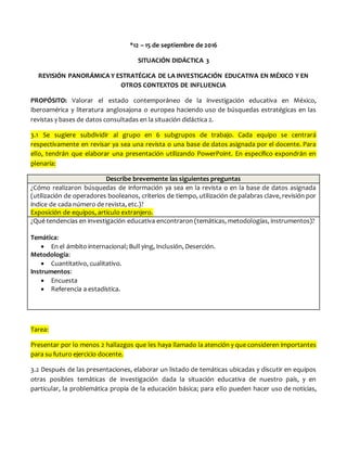 *12 – 15 de septiembre de 2016
SITUACIÓN DIDÁCTICA 3
REVISIÓN PANORÁMICA Y ESTRATÉGICA DE LA INVESTIGACIÓN EDUCATIVA EN MÉXICO Y EN
OTROS CONTEXTOS DE INFLUENCIA
PROPÓSITO: Valorar el estado contemporáneo de la investigación educativa en México,
Iberoamérica y literatura anglosajona o europea haciendo uso de búsquedas estratégicas en las
revistas y bases de datos consultadas en la situación didáctica 2.
3.1 Se sugiere subdividir al grupo en 6 subgrupos de trabajo. Cada equipo se centrará
respectivamente en revisar ya sea una revista o una base de datos asignada por el docente. Para
ello, tendrán que elaborar una presentación utilizando PowerPoint. En específico expondrán en
plenaria:
Describe brevemente las siguientes preguntas
¿Cómo realizaron búsquedas de información ya sea en la revista o en la base de datos asignada
(utilización de operadores booleanos, criterios de tiempo, utilización de palabras clave, revisión por
índice de cada número de revista, etc.)?
Exposición de equipos, articulo extranjero.
¿Qué tendencias en investigación educativa encontraron (temáticas, metodologías, instrumentos)?
Temática:
 En el ámbito internacional; Bull ying, Inclusión, Deserción.
Metodología:
 Cuantitativo, cualitativo.
Instrumentos:
 Encuesta
 Referencia a estadística.
Tarea:
Presentar por lo menos 2 hallazgos que les haya llamado la atención y que consideren importantes
para su futuro ejercicio docente.
3.2 Después de las presentaciones, elaborar un listado de temáticas ubicadas y discutir en equipos
otras posibles temáticas de investigación dada la situación educativa de nuestro país, y en
particular, la problemática propia de la educación básica; para ello pueden hacer uso de noticias,
 