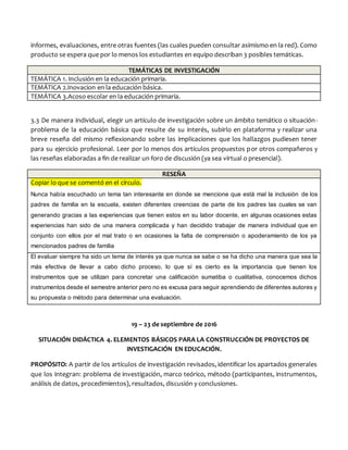 informes, evaluaciones, entre otras fuentes (las cuales pueden consultar asimismo en la red). Como
producto se espera que por lo menos los estudiantes en equipo describan 3 posibles temáticas.
TEMÁTICAS DE INVESTIGACIÓN
TEMÁTICA 1. Inclusión en la educación primaria.
TEMÁTICA 2.Inovacion en la educación básica.
TEMÁTICA 3.Acoso escolar en la educación primaria.
3.3 De manera individual, elegir un artículo de investigación sobre un ámbito temático o situación-
problema de la educación básica que resulte de su interés, subirlo en plataforma y realizar una
breve reseña del mismo reflexionando sobre las implicaciones que los hallazgos pudiesen tener
para su ejercicio profesional. Leer por lo menos dos artículos propuestos por otros compañeros y
las reseñas elaboradas a fin de realizar un foro de discusión (ya sea virtual o presencial).
RESEÑA
Copiar lo que se comentó en el círculo.
Nunca había escuchado un tema tan interesante en donde se mencione que está mal la inclusión de los
padres de familia en la escuela, existen diferentes creencias de parte de los padres las cuales se van
generando gracias a las experiencias que tienen estos en su labor docente, en algunas ocasiones estas
experiencias han sido de una manera complicada y han decidido trabajar de manera individual que en
conjunto con ellos por el mal trato o en ocasiones la falta de comprensión o apoderamiento de los ya
mencionados padres de familia
El evaluar siempre ha sido un tema de interés ya que nunca se sabe o se ha dicho una manera que sea la
más efectiva de llevar a cabo dicho proceso, lo que sí es cierto es la importancia que tienen los
instrumentos que se utilizan para concretar una calificación sumatiba o cualitativa, conocemos dichos
instrumentos desde el semestre anterior pero no es excusa para seguir aprendiendo de diferentes autores y
su propuesta o método para determinar una evaluación.
19 – 23 de septiembre de 2016
SITUACIÓN DIDÁCTICA 4. ELEMENTOS BÁSICOS PARA LA CONSTRUCCIÓN DE PROYECTOS DE
INVESTIGACIÓN EN EDUCACIÓN.
PROPÓSITO: A partir de los artículos de investigación revisados, identificar los apartados generales
que los integran: problema de investigación, marco teórico, método (participantes, instrumentos,
análisis de datos, procedimientos), resultados, discusión y conclusiones.
 