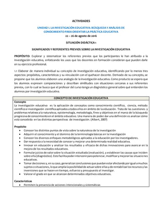 ACTIVIDADES
UNIDAD I. LA INVESTIGACIÓN EDUCATIVA: BÚSQUEDA Y ANÁLISIS DE
CONOCIMIENTO PARA ORIENTAR LA PRÁCTICA EDUCATIVA
22 – 26 de agosto de 2016
SITUACIÓN DIDÁCTICA 1
SIGNIFICADOS Y REFERENTES PREVIOS SOBRE LA INVESTIGACIÓN EDUCATIVA
PROPÓSITO: Explorar y sistematizar los referentes previos que los participantes le han atribuido a la
investigación educativa, enfatizando los usos que los docentes en formación consideran que pueden darle
en su ejercicio profesional.
1.1 Elaborar de manera individual su concepto de investigación educativa, identificando por lo menos tres
aspectos: propósitos, características y su vinculación con el quehacer docente. Derivado de su concepto, se
propone que los alumnos elaboren una analogía de la investigación educativa. Como producto se espera que
los alumnos expresen comparaciones y describan similitudes con situaciones cercanas a sus referentes
previos, con lo cual se busca que el profesor del curso tenga un diagnóstico general sobre qué entienden los
alumnos por investigación educativa.
CONCEPTO DE INVESTIGACIÓN EDUCATIVA
Concepto
La investigación educativa es la aplicación de conceptos como conocimiento científico, ciencia, método
científicoe investigación científicaaplicadosatodosellosen ámbito de la educación. Trata de las cuestiones y
problemasrelativosala naturaleza, epistemología, metodología, fines y objetivos en el marco de la búsqueda
progresivade conocimientoenel ámbito educativo. Una manera de poder dar una definición es analizar cómo
está concebida en las distintas perspectivas de investigación. (Albert, 2007)
Propósito
 Conocer los distintos puntos de vista sobre la naturaleza de la investigación
 Adquirir el conocimiento y el dominio de la terminología básicas en la investigación
 Conocer los diversos enfoques metodológicos aplicados a la educación por los investigadores.
 Dar respuesta a la necesidad de conocer y mejorar una determinada realidad educativa.
 Innovar en educación y analizar los resultados y eficacia de dichas innovaciones para avanzar en la
mejora de los resultados educativos.
 Formularjuiciosde valorsobre la situación estudiada (evaluación), y establecer las causas que inciden
sobre ella(diagnóstico).Estofacilitapoderintervenirparapotenciar,modificarymejorarlas situaciones
educativas.
 Tomar decisionesy,ensucaso,generalizarconclusionesque puedanestarafectandoporigual amuchos
sujetososituaciones,loque amplíalaposibilidadde actuarsobre ellasyde rentabilizarlosrecursosylas
inversiones que se hacen en tiempo, esfuerzo y presupuesto al investigar.
 Valorar el grado en que se alcanzan determinados objetivos educativos.
Características
 Permiten la presencia de acciones intencionales y sistemáticas
 