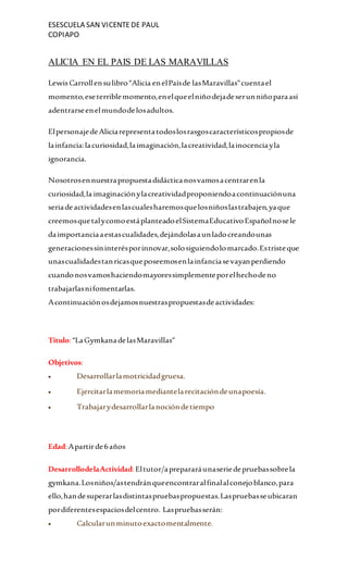 ESESCUELA SAN VICENTEDE PAUL
COPIAPO
ALICIA EN EL PAIS DE LAS MARAVILLAS
LewisCarrollensulibro“Alicia enelPaísde lasMaravillas”cuentael
momento,eseterriblemomento,enelqueelniñodejadeserunniñoparaasí
adentrarseenelmundodelosadultos.
ElpersonajedeAliciarepresentatodoslosrasgoscaracterísticospropiosde
lainfancia:lacuriosidad,laimaginación,lacreatividad,lainocenciayla
ignorancia.
Nosotrosennuestrapropuestadidácticanosvamosacentrarenla
curiosidad,la imaginaciónylacreatividadproponiendoacontinuaciónuna
seriadeactividadesenlascualesharemosquelosniñoslastrabajen,yaque
creemosquetalycomoestáplanteadoelSistemaEducativoEspañolnosele
daimportanciaaestascualidades,dejándolasaunladocreandounas
generacionessininterésporinnovar,solosiguiendolomarcado.Estristeque
unascualidadestanricasqueposeemosenlainfanciasevayanperdiendo
cuandonosvamoshaciendomayoressimplementeporelhechodeno
trabajarlasnifomentarlas.
Acontinuaciónosdejamosnuestraspropuestasdeactividades:
Titulo:“LaGymkanadelasMaravillas”
Objetivos:
 Desarrollarlamotricidadgruesa.
 Ejercitarlamemoriamediantelarecitacióndeunapoesía.
 Trabajarydesarrollarlanocióndetiempo
Edad:Apartirde6años
DesarrollodelaActividad:Eltutor/aprepararáunaseriedepruebassobrela
gymkana.Losniños/astendránqueencontraralfinalalconejoblanco,para
ello,handesuperarlasdistintaspruebaspropuestas.Laspruebasseubicaran
pordiferentesespaciosdelcentro. Laspruebasserán:
 Calcularunminutoexactomentalmente.
 