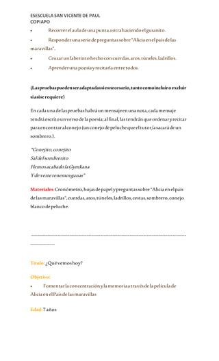 ESESCUELA SAN VICENTEDE PAUL
COPIAPO
 Recorrerelauladeunapuntaaotrahaciendoelgusanito.
 Responderunaseriedepreguntassobre“Aliciaenelpaísdelas
maravillas”.
 Cruzarunlaberintohechoconcuerdas,aros,túneles,ladrillos.
 Aprenderunapoesíayrecitarlaentretodos.
(Laspruebaspuedenseradaptadassiesnecesario,tantocomoincluiroexcluir
siasíserequiere)
Encadaunadelaspruebashabráunmensajeenunanota,cadamensaje
tendráescritounversodela poesía;alfinal,lastendránqueordenaryrecitar
paraencontraralconejo(unconejodepeluchequeeltutor/asacarádeun
sombrero.).
“Conejito,conejito
Saldelsombrerito
HemosacabadolaGymkana
Yde vertetenemosganas”
Materiales:Cronómetro,hojasdepapelypreguntassobre“Aliciaenelpaís
delasmaravillas”,cuerdas,aros,túneles,ladrillos,cestas,sombrero,conejo
blancodepeluche.
-------------------------------------------------------------------------------------------
---------------
Titulo:¿Quévemoshoy?
Objetivo:
 Fomentarlaconcentraciónylamemoriaatravésdelapelículade
AliciaenelPaísde lasmaravillas
Edad:7años
 