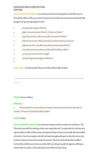 ESESCUELA SAN VICENTEDE PAUL
COPIAPO
Desarrollodelaactividad:LosniñosyniñasveránlapelículadeAliciaenel
Paísdelas Maravillasyacontinuaciónentretodoscontestaranunabateríade
preguntasquepropongaeltutor:
 ¿AquiénperseguíaAlicia?
 ¿QuémascotatieneAlicia?¿Cómosellama?
 ¿QuélepasabaaAliciacuandosecomíaeldulce?
 ¿QuiénlecontóaAlicialahistoriadelasostrascuriosas?
 ¿Quécancióncantabaelsombrererolocoylaliebre?
 ¿AquiéntemíantodosenelPaísdelasMaravillas?
 ¿enquéseconviertelaoruga?
 ¿AquelegustabajugaralaReina?

Materiales:LaPelículadeAliciaenelPaísdelasMaravillas
----------------------------------------------------------------------------------------------
--------
Titulo:SomosAlicia
Objetivo:
 Desarrollarlacreatividade imaginaciónmediantelacreacióndeun
cuento“NuestroPaísdelasMaravillas”
Edad:5años
Desarrollodelaactividad:La maestraempezaráelcuentoconunafrase,“En
Nuestromundolosniñosyniñassonsuperheroes”ycadaniñolacontinuara
aportandosuideasobrecomoquegustaríaquefuerasumundodemaravillas
eilusión.Conlarecopilacióndelasfrasesimaginadasportodoslosniños/as,
realizaremosunmuralcreandoelcuento“NuestroPaisdelasMaravillas”
La familiacolaboraraenlacreacióndelmuralaportandoimágenes,dibujos,
materialesacordesconlaideaquehatenidosuhijoohija.
 