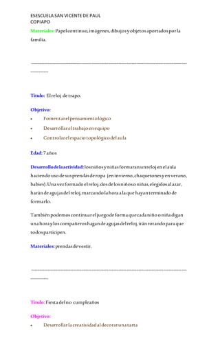 ESESCUELA SAN VICENTEDE PAUL
COPIAPO
Materiales:Papelcontinuo,imágenes,dibujosyobjetosaportadosporla
familia.
----------------------------------------------------------------------------------------------
-----------
Titulo: Elreloj detrapo.
Objetivo:
 Fomentarelpensamientológico
 Desarrollareltrabajoenequipo
 Controlarelespaciotopológicodelaula
Edad:7años
Desarrollodelaactividad:losniñosyniñasformaranunrelojenelaula
haciendousodesusprendasderopa (eninvierno,chaquetonesyenverano,
babies).Unavezformadoelreloj,dosdelosniñosoniñas,elegidosalazar,
harándeagujasdelreloj,marcandolahoraalaque hayanterminadode
formarlo.
Tambiénpodemoscontinuareljuegodeformaquecadaniñooniñadigan
unahorayloscompañeroshagandeagujasdelreloj,iránrotandoparaque
todosparticipen.
Materiales:prendasdevestir.
----------------------------------------------------------------------------------------------
-----------
Titulo:Fiestadelno cumpleaños
Objetivo:
 Desarrollarlacreatividadaldecorarunatarta
 