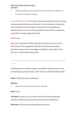 ESESCUELA SAN VICENTEDE PAUL
COPIAPO
 Manipulardiferentesinstrumentosdecocinaydiversosalimentos
 Fomentareltrabajoenequipo
Desarrollodelaactividad:losniñosyniñasconayudadelamaestravanhacer
unatarta,primeroelaboraranelbizcocho. Unavezhecholosniñosyniñas
decorarelpastelcomomasleguste,utilizandodiversosingredientes.
Despuésllevaremoslatartaalaclaseycelebraremoselfeliznocumpleaños,
cantandolacanciónysoplandolasvelas.
Edad:5años
Materiales:ingredientesdelbizcocho(huevos,harina,azúcar,levadura,
leche,limón,aceite),ingredientesparadecorar(lacasitos,esponjitas,
golosinas,siropes,virutas,azúcarglas,nata,galletas,cacaonegro,frutos
secosetc.),utensiliosdecocinayvelas.
----------------------------------------------------------------------------------------------
---------
También queremosexponer algunasactividades complementarias muy
divertidas que se pueden realizar sobre "Alicia enel País de lasMaravillas":
Titulo:“El laberintodelconejoblanco”
Objetivo:
 Ejercitarlamotricidadfina(óculo-manual)
Edad:5años
Actividad: Losniños/asvanarealizarunafichaenlaquetendránque
completarunlaberintoparaqueAliciaencuentrealconejoblanco.
Materiales:Fichacorrespondienteylápicesdecolores.
 