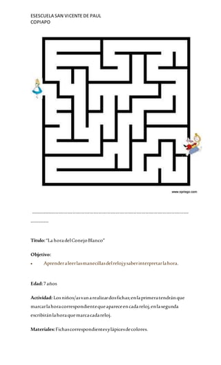 ESESCUELA SAN VICENTEDE PAUL
COPIAPO
-------------------------------------------------------------------------------------------
-----------
Titulo:“La horadelConejoBlanco”
Objetivo:
 Aprenderaleerlasmanecillasdelrelojysaberinterpretarlahora.
Edad:7años
Actividad: Losniños/asvanarealizardosfichas;enlaprimeratendránque
marcarlahoracorrespondientequeapareceencadareloj,enlasegunda
escribiránlahoraquemarcacadareloj.
Materiales:Fichascorrespondientesylápicesdecolores.
 