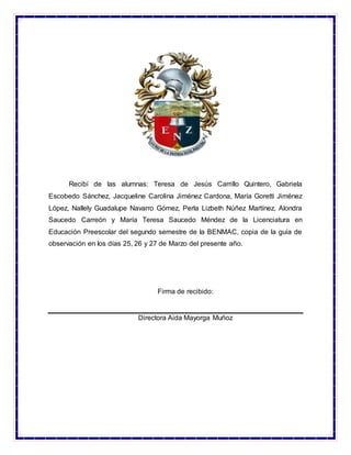 Recibí de las alumnas: Teresa de Jesús Carrillo Quintero, Gabriela
Escobedo Sánchez, Jacqueline Carolina Jiménez Cardona, María Goretti Jiménez
López, Nallely Guadalupe Navarro Gómez, Perla Lizbeth Núñez Martínez, Alondra
Saucedo Carreón y María Teresa Saucedo Méndez de la Licenciatura en
Educación Preescolar del segundo semestre de la BENMAC, copia de la guía de
observación en los días 25, 26 y 27 de Marzo del presente año.
Firma de recibido:
Directora Aida Mayorga Muñoz
 