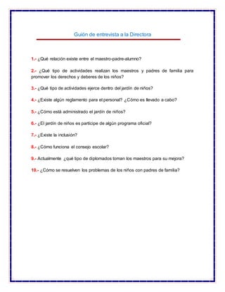 Guión de entrevista a la Directora
1.- ¿Qué relación existe entre el maestro-padre-alumno?
2.- ¿Qué tipo de actividades realizan los maestros y padres de familia para
promover los derechos y deberes de los niños?
3.- ¿Qué tipo de actividades ejerce dentro del jardín de niños?
4.- ¿Existe algún reglamento para el personal? ¿Cómo es llevado a cabo?
5.- ¿Cómo está administrado el jardín de niños?
6.- ¿El jardín de niños es partícipe de algún programa oficial?
7.- ¿Existe la inclusión?
8.- ¿Cómo funciona el consejo escolar?
9.- Actualmente ¿qué tipo de diplomados toman los maestros para su mejora?
10.- ¿Cómo se resuelven los problemas de los niños con padres de familia?
 