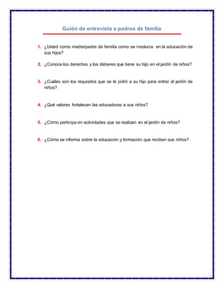 Guión de entrevista a padres de familia
1. ¿Usted como madre/padre de familia como se involucra en la educación de
sus hijos?
2. ¿Conoce los derechos y los deberes que tiene su hijo en el jardín de niños?
3. ¿Cuáles son los requisitos que se le pidió a su hijo para entrar al jardín de
niños?
4. ¿Qué valores fortalecen las educadoras a sus niños?
5. ¿Cómo participa en actividades que se realizan en el jardín de niños?
6. ¿Cómo se informa sobre la educación y formación que reciben sus niños?
 