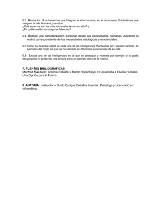 6.3 Revise los 14 subsistemas que Integran la vida humana, en el documento Subsistemas que
integran la vida Humana, y analice:
¿Qué aspectos son los más sobresalientes en su vida? y
¿En cuáles están sus mayores falencias?

6.4 .Realice una caracterización personal desde las necesidades humanas utilizando la
    matriz correspondiente de las necesidades axiológicas y existenciales.

6.5 Cómo se describe usted en cada una de las Inteligencias Planteadas por Howard Gardner, de
    ejemplos del modo en que las ha utilizado en diferentes experiencias de su vida.

6.6 Escoja una de las inteligencias en la que se destaque y recréela por ejemplo si le gusta
dibujar/pintar el presentar una pintura sería un ejemplo claro de la misma.


7. FUENTES BIBLIOGRÁFICAS
Manfred Max-Neef, Antonio Elizalde y Martín Hopenhayn. El Desarrollo a Escala Humana.
Una Opción para el Futuro.


8. AUTORÍA: Instructor – Guido Enrique Ceballos Huertas Psicólogo y Licenciado en
Informática.
 