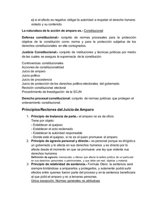 c) si el efecto es negativo obligar la autoridad a respetar el derecho humano
violado y su contenido.
La naturaleza de la acción de amparo es.- Constitucional
Defensa constitucional.- conjunto de normas procesales para la protección
objetiva de la constitución como norma y para la protección subjetiva de los
derechos constitucionales en ella consignados.
Justicia Constitucional.- conjunto de instituciones y técnicas jurídicas por medio
de las cuales se asegura la supremacía de la constitución.
Controversias constitucionales
Acciones de constitucionalidad
Juicio de amparo
Juicio político
Juicio de procedencia
Juicio de protección de los derechos político-electorales del gobernado
Revisión constitucional electoral
Procedimiento de Investigación de la SCJN
Derecho procesal constitucional: conjunto de normas jurídicas que protegen el
ordenamiento constitucional.
PrincipiosRectores delJuicio de Amparo
1. Principio de Instancia de parte.- el amparo no es de oficio
Tiene por objeto:
- Establecer al quejoso
- Establecer el acto reclamado
- Establecer la autoridad responsable
- Donde está el quejoso, si no es el quien promueve el amparo.
2. Principio de agravio personal y directo.- es personal porque es dirigido a
un gobernado y lo afecta en sus derechos humanos y es directo por lo
afecta desde el momento en que se promueve una ley que violenta sus
derechos humanos
Definición de agravio: menoscabo u ofensa que afecta la esfera jurídica de un particular
en sus derechos personales o patrimoniales, y que debe ser real, objetiva y material.
3. Principio de relatividad de sentencia.- Formula Otero: la sentencia será
siempre limitándose a ampararlos y protegerlos, y solamente podrá surtir
efectos entre quienes fueron parte del proceso y en la sentencia beneficiara
al que pidió el amparo y no a terceras personas.
Única excepción: Normas generales no atributivas
 