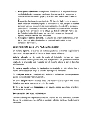 4. Principio de definitiva.- el quejoso no puede acudir al amparo sin haber
agotado todos los recursos o medios de defensa que la ley que regula el
acto reclamado establezca y que pueda revocarlo, modificarlos o nulificar
lo.
Excepción: lo dispuesto por el artículo 61, fracción XVIII, inciso a): cuando
sean actos que importen peligro a la privación de la vida, ataques la libertad
personal fuera de procedimiento, incomunicación, deportación o expulsión,
proscripción, o destierro, extracción, desaparición formalizada de personas
o alguno de los prohibidos por el artículo 22 de la Constitución Política de
los Estados Unidos Mexicanos, así como la incorporación forzosa al
ejército, armada o fuerza área nacionales
5. Principio de estricto derecho.- el juzgador de amparo deberá resolver el
juicio conforme a los planteamientos que realice el quejoso en sus
conceptos de violación.
Suplenciade la queja (Art. 79, Ley de amparo)
En materia agraria.- a favor de los núcleos ejidatarios, ejidatarios en particular o
comuneros, siempre que el hecho afecte su propiedad ejidataria.
Materia laboral.- se le suple la queja al trabajador porque es quien
económicamente tiene bajos recursos, con independencia de que la relación entre
empleador o empleado esté regulada por el derecho laboral o por el derechos
administrativo.
En materia penal.- en favor del inculpado o sentenciado; en favor al ofendido o
victima en los casos que tenga el carácter de quejoso o adherente.
En cualquier materia.- cuando el acto reclamado se funde en normas generales
que se han declarado inconstitucionales.
En favor del gobernado.- cuando exista una violación que lo deje en total estado
de indefensión y que trascienda al fondo del asunto.
En favor de menores o incapaces, o en aquellos casos que afecte el orden y
desarrollo de la familia.
Suspensión del acto reclamado
Medida cautelar para suspender los efectos jurídicos del acto reclamado, con el fin
de que no se ocasionen más daños al quejoso y además mantener viva la materia
de amparo.
 