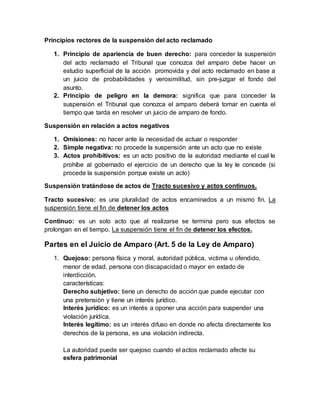 Principios rectores de la suspensión del acto reclamado
1. Principio de apariencia de buen derecho: para conceder la suspensión
del acto reclamado el Tribunal que conozca del amparo debe hacer un
estudio superficial de la acción promovida y del acto reclamado en base a
un juicio de probabilidades y verosimilitud, sin pre-juzgar el fondo del
asunto.
2. Principio de peligro en la demora: significa que para conceder la
suspensión el Tribunal que conozca el amparo deberá tomar en cuenta el
tiempo que tarda en resolver un juicio de amparo de fondo.
Suspensión en relación a actos negativos
1. Omisiones: no hacer ante la necesidad de actuar o responder
2. Simple negativa: no procede la suspensión ante un acto que no existe
3. Actos prohibitivos: es un acto positivo de la autoridad mediante el cual le
prohíbe al gobernado el ejercicio de un derecho que la ley le concede (si
procede la suspensión porque existe un acto)
Suspensión tratándose de actos de Tracto sucesivo y actos continuos.
Tracto sucesivo: es una pluralidad de actos encaminados a un mismo fin. La
suspensión tiene el fin de detener los actos
Continuo: es un solo acto que al realizarse se termina pero sus efectos se
prolongan en el tiempo. La suspensión tiene el fin de detener los efectos.
Partes en el Juicio de Amparo (Art. 5 de la Ley de Amparo)
1. Quejoso: persona física y moral, autoridad pública, victima u ofendido,
menor de edad, persona con discapacidad o mayor en estado de
interdicción.
características:
Derecho subjetivo: tiene un derecho de acción que puede ejecutar con
una pretensión y tiene un interés jurídico.
Interés jurídico: es un interés a oponer una acción para suspender una
violación jurídica.
Interés legítimo: es un interés difuso en donde no afecta directamente los
derechos de la persona, es una violación indirecta.
La autoridad puede ser quejoso cuando el actos reclamado afecte su
esfera patrimonial
 
