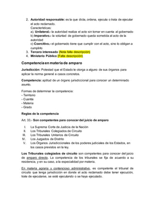 2. Autoridad responsable: es la que dicta, ordena, ejecuta o trata de ejecutar
el acto reclamado.
Características:
a). Unilateral.- la autoridad realiza el acto sin tomar en cuenta al gobernado
b) Imperativo.- la voluntad de gobernado queda sometida al acto de la
autoridad
c) Coercitivo.- el gobernado tiene que cumplir con el acto, sino lo obligan a
cumplirlo
3. Tercero interesado (Nota falta descripción)
4. Ministerio Público (Falta descripción)
Competenciaen materia de amparo
Jurisdicción: Potestad que el Estado le otorga a alguno de sus órganos para
aplicar la norma general a casos concretos.
Competencia: aptitud de un órgano jurisdiccional para conocer un determinado
asunto.
Formas de determinar la competencia:
- Territorio
- Cuantía
- Materia
- Grado
Reglas de la competencia
Art. 33.- Son competentes para conocer del juicio de amparo
I. La Suprema Corte de Justicia de la Nación
II. Los Tribunales Colegiados de Circuito
III. Los Tribunales Unitarios de Circuito
IV. Los Juzgados de Distrito
V. Los Órganos Jurisdiccionales de los poderes judiciales de los Estados, en
los casos previstos en la ley.
Los Tribunales colegiados de circuito son competentes para conocer del juicio
de amparo directo. La competencia de los tribunales se fija de acuerdo a su
residencia, y en su caso, a la especialidad por materia.
En materia agraria y contencioso administrativo, es competente el tribunal de
circuito que tenga jurisdicción en donde el acto reclamado debe tener ejecución,
trate de ejecutarse, se esté ejecutando o se haya ejecutado.
 