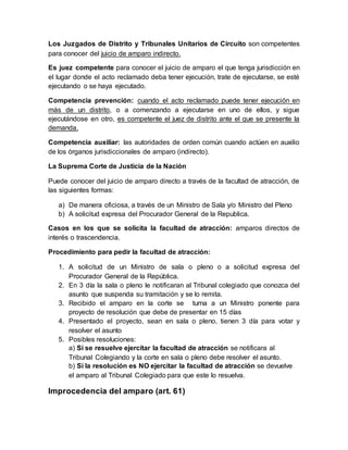 Los Juzgados de Distrito y Tribunales Unitarios de Circuito son competentes
para conocer del juicio de amparo indirecto.
Es juez competente para conocer el juicio de amparo el que tenga jurisdicción en
el lugar donde el acto reclamado deba tener ejecución, trate de ejecutarse, se esté
ejecutando o se haya ejecutado.
Competencia prevención: cuando el acto reclamado puede tener ejecución en
más de un distrito, o a comenzando a ejecutarse en uno de ellos, y sigue
ejecutándose en otro, es competente el juez de distrito ante el que se presente la
demanda.
Competencia auxiliar: las autoridades de orden común cuando actúen en auxilio
de los órganos jurisdiccionales de amparo (indirecto).
La Suprema Corte de Justicia de la Nación
Puede conocer del juicio de amparo directo a través de la facultad de atracción, de
las siguientes formas:
a) De manera oficiosa, a través de un Ministro de Sala y/o Ministro del Pleno
b) A solicitud expresa del Procurador General de la Republica.
Casos en los que se solicita la facultad de atracción: amparos directos de
interés o trascendencia.
Procedimiento para pedir la facultad de atracción:
1. A solicitud de un Ministro de sala o pleno o a solicitud expresa del
Procurador General de la República.
2. En 3 día la sala o pleno le notificaran al Tribunal colegiado que conozca del
asunto que suspenda su tramitación y se lo remita.
3. Recibido el amparo en la corte se turna a un Ministro ponente para
proyecto de resolución que debe de presentar en 15 días
4. Presentado el proyecto, sean en sala o pleno, tienen 3 día para votar y
resolver el asunto
5. Posibles resoluciones:
a) Si se resuelve ejercitar la facultad de atracción se notificara al
Tribunal Colegiando y la corte en sala o pleno debe resolver el asunto.
b) Si la resolución es NO ejercitar la facultad de atracción se devuelve
el amparo al Tribunal Colegiado para que este lo resuelva.
Improcedencia del amparo (art. 61)
 