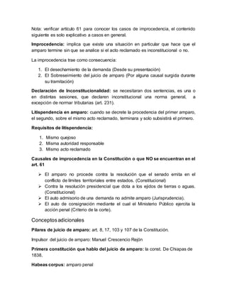 Nota: verificar artículo 61 para conocer los casos de improcedencia, el contenido
siguiente es solo explicativo a casos en general.
Improcedencia: implica que existe una situación en particular que hace que el
amparo termine sin que se analice si el acto reclamado es inconstitucional o no.
La improcedencia trae como consecuencia:
1. El desechamiento de la demanda (Desde su presentación)
2. El Sobreseimiento del juicio de amparo (Por alguna causal surgida durante
su tramitación)
Declaración de Inconstitucionalidad: se necesitaran dos sentencias, es una o
en distintas sesiones, que declaren inconstitucional una norma general, a
excepción de normar tributarias (art. 231).
Litispendencia en amparo: cuando se decrete la procedencia del primer amparo,
el segundo, sobre el mismo acto reclamado, terminara y solo subsistirá el primero.
Requisitos de litispendencia:
1. Mismo quejoso
2. Misma autoridad responsable
3. Mismo acto reclamado
Causales de improcedencia en la Constitución o que NO se encuentran en el
art. 61
 El amparo no procede contra la resolución que el senado emita en el
conflicto de límites territoriales entre estados. (Constitucional)
 Contra la resolución presidencial que dota a los ejidos de tierras o aguas.
(Constitucional)
 El auto admisorio de una demanda no admite amparo (Jurisprudencia).
 El auto de consignación mediante el cual el Ministerio Público ejercita la
acción penal (Criterio de la corte).
Conceptosadicionales
Pilares de juicio de amparo: art. 8, 17, 103 y 107 de la Constitución.
Impulsor del juicio de amparo: Manuel Crescencio Rejón
Primera constitución que hablo del juicio de amparo: la const. De Chiapas de
1838.
Habeas corpus: amparo penal
 