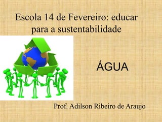 Escola 14 de Fevereiro: educar
para a sustentabilidade
Prof. Adilson Ribeiro de Araujo
ÁGUA
 