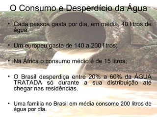 O Consumo e Desperdício da Água
• Cada pessoa gasta por dia, em média, 40 litros de
água.
• Um europeu gasta de 140 a 200 litros;
• Na África o consumo médio é de 15 litros;
• O Brasil desperdiça entre 20% a 60% da ÁGUA
TRATADA só durante a sua distribuição até
chegar nas residências.
• Uma família no Brasil em média consome 200 litros de
água por dia.
 