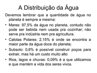 A Distribuição da Água
Devemos lembrar que a quantidade de água no
planeta é sempre a mesma:
• Mares: 97,5% da água no planeta, contudo não
pode ser bebida nem usada pra cozinhar; não
serve pra indústria nem pra agricultura.
• Calotas Polares: 2,15% é onde se encontra a
maior parte da água doce do planeta;
• Subsolo: 0,6% é possível construir poços para
extrair, mas há um custo muito alto
• Rios, lagos e chuvas: 0,09% é a que utilizamos
e que mantém a vida dos seres vivos.
 