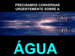 PRECISAMOS CONVERSAR
URGENTEMENTE SOBRE A
ÁGUA.
 
