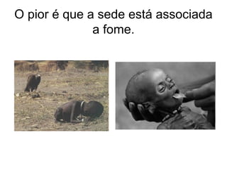 O pior é que a sede está associada
a fome.
 