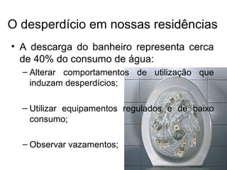 O desperdício em nossas residências
• A descarga do banheiro representa cerca
de 40% do consumo de água:
– Alterar comportamentos de utilização que
induzam desperdícios;
– Utilizar equipamentos regulados e de baixo
consumo;
– Observar vazamentos;
 