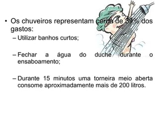 • Os chuveiros representam cerca de 39% dos
gastos:
– Utilizar banhos curtos;
– Fechar a água do duche durante o
ensaboamento;
– Durante 15 minutos uma torneira meio aberta
consome aproximadamente mais de 200 litros.
 