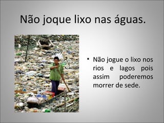 Não joque lixo nas águas.
• Não jogue o lixo nos
rios e lagos pois
assim poderemos
morrer de sede.
 