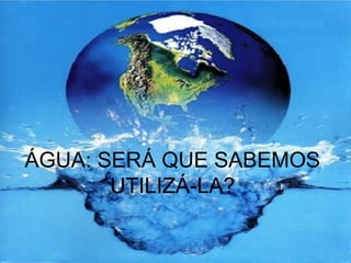 ÁGUA: SERÁ QUE SABEMOS
UTILIZÁ-LA?
 