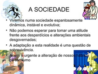 A SOCIEDADE
• Vivemos numa sociedade espantosamente
dinâmica, instável e evolutiva;
• Não podemos esperar para tomar uma atitude
frente aos desperdícios e alterações ambientais
desgovernadas;
• A adaptação a esta realidade é uma questão de
sobrevivência.
• Assim é urgente a alteração de nossos hábitos
de consumo
 