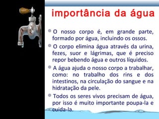 importância da água
O nosso corpo é, em grande parte,
formado por água, incluindo os ossos.
O corpo elimina água através da urina,
fezes, suor e lágrimas, que é preciso
repor bebendo água e outros líquidos.
A água ajuda o nosso corpo a trabalhar,
como: no trabalho dos rins e dos
intestinos, na circulação do sangue e na
hidratação da pele.
Todos os seres vivos precisam de água,
por isso é muito importante poupa-la e
cuida-la.
 