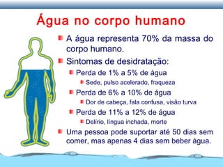 Água no corpo humano
A água representa 70% da massa do
corpo humano.
Sintomas de desidratação:
Perda de 1% a 5% de água
Sede, pulso acelerado, fraqueza
Perda de 6% a 10% de água
Dor de cabeça, fala confusa, visão turva
Perda de 11% a 12% de água
Delírio, língua inchada, morte
Uma pessoa pode suportar até 50 dias sem
comer, mas apenas 4 dias sem beber água.
 