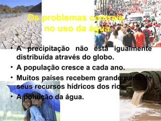 Os problemas centrais
no uso da água
• A precipitação não está igualmente
distribuída através do globo.
• A população cresce a cada ano.
• Muitos países recebem grande parte de
seus recursos hídricos dos rios.
• A poluição da água.
 