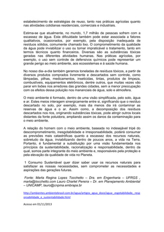 estabelecimento de estratégias de reuso, tanto nas práticas agrícolas quanto
nas atividades cotidianas residenciais, comerciais e industriais.
Estima-se que atualmente, no mundo, 1,7 milhão de pessoas sofrem com a
escassez de água. Esta dificuldade também pode estar associada a fatores
qualitativos, ocasionados, por exemplo, pela disposição inadequada de
resíduos sólidos, comumente chamado lixo. O comprometimento da qualidade
da água pode inviabilizar o uso ou tornar impraticável o tratamento, tanto em
termos técnicos quanto financeiros. Diversas são as substâncias tóxicas
geradas nas diferentes atividades humanas. Nas práticas agrícolas, por
exemplo, o uso sem controle de defensivos químicos pode representar um
grande perigo ao meio ambiente, aos ecossistemas e à saúde humana.
No nosso dia–a-dia também geramos toneladas de resíduos tóxicos, a partir de
diversos produtos comprados livremente e descartados sem controle, como
lâmpadas, pilhas, medicamentos, inseticidas, tintas, produtos de limpeza,
combustíveis, equipamentos eletrônicos, dentre outros, que muitas vezes vão
parar em lixões nos arredores das grandes cidades, sem a menor preocupação
com os efeitos dessa poluição nos mananciais de água, solo e atmosfera.
O meio ambiente é formado, dentro de uma visão simplificada, pelo solo, água
e ar. Estes meios interagem sinergicamente entre si, significando que o resíduo
descartado no solo, por exemplo, mais dia menos dia irá contaminar as
reservas de água e o ar. Assim como, a decomposição dos resíduos
descartados nos rios, originando substâncias tóxicas, pode atingir outros locais
distantes da fonte poluidora, ampliando assim os danos da contaminação para
o meio ambiente.
A relação do homem com o meio ambiente, baseada no indesejável tripé do
descomprometimento, inesgotabilidade e irresponsabilidade, poderá consumar
as previsões mais catastróficas quanto a escassez dos recursos naturais,
sobretudo da água, inviabilizando dentro de poucos anos, a vida na Terra.
Portanto, é fundamental a substituição por uma visão fundamentada nos
princípios da sustentabilidade, racionalização e responsabilidade, dentro da
qual, somos parte integrante do meio ambiente e, responsáveis pela proteção e
pela elevação da qualidade de vida no Planeta.
1 Consumo Sustentável quer dizer saber usar os recursos naturais para
satisfazer as nossas necessidades, sem comprometer as necessidades e
aspirações das gerações futuras.
Fonte: Marta Regina Lopes Tocchetto – Dra. em Engenharia – UFRGS ,
marta@tocchetto.com Lauro Charlet Pereira – Dr. em Planejamento Ambiental
– UNICAMP, lauro@cnpma.embrapa.br
http://ambientes.ambientebrasil.com.br/agua/artigos_agua_doce/agua:_esgotabilidade,_resp
onsabilidade_e_sustentabilidade.html
Acesso em 01/11/2013
 