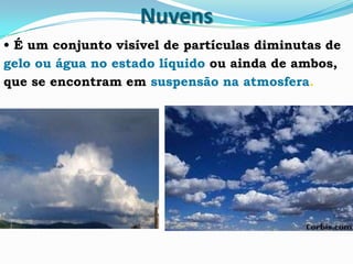 Nuvens
• É um conjunto visível de partículas diminutas de
gelo ou água no estado líquido ou ainda de ambos,
que se encontram em suspensão na atmosfera.
 
