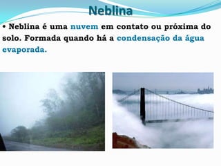 Neblina
• Neblina é uma nuvem em contato ou próxima do
solo. Formada quando há a condensação da água
evaporada.
 