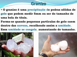 Granizo
• O granizo é uma precipitação de pedras sólidas de
gelo que podem medir 5mm ou ser do tamanho de
uma bola de tênis.
Forma-se quando pequenas partículas de gelo caem
dentro das nuvens, recolhendo assim a umidade.
Essa umidade se congela, aumentando de tamanho.
 