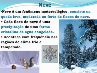 Neve
•Neve é um fenômeno metereológico, consiste na
queda leve, moderada ou forte de flocos de neve.
• Cada floco de neve é uma
precipitação de uma forma
cristalina de água congelada.
• Acontece com frequência nas
regiões de clima frio e
temperado.
 