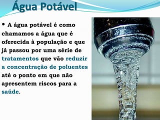 Água Potável
• A água potável é como
chamamos a água que é
oferecida à população e que
já passou por uma série de
tratamentos que vão reduzir
a concentração de poluentes
até o ponto em que não
apresentem riscos para a
saúde.
 