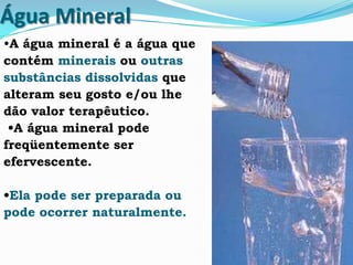 Água Mineral
•A água mineral é a água que
contém minerais ou outras
substâncias dissolvidas que
alteram seu gosto e/ou lhe
dão valor terapêutico.
•A água mineral pode
freqüentemente ser
efervescente.
•Ela pode ser preparada ou
pode ocorrer naturalmente.
 