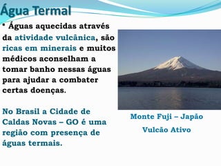 Água Termal
• Águas aquecidas através
da atividade vulcânica, são
ricas em minerais e muitos
médicos aconselham a
tomar banho nessas águas
para ajudar a combater
certas doenças.
No Brasil a Cidade de
Caldas Novas – GO é uma
região com presença de
águas termais.
Monte Fuji – Japão
Vulcão Ativo
 