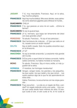 100 LAUDATO SI
JAGUAR	 Y tú, muy imprudente, Francisco. Aquí, en la selva,
hay muchos peligros.
FRANCISCO	 Aquí hay mucha belleza. Mira esos árboles, esas palme-
ras como abanicos gigantes para refrescar el mundo...
GUACAMAYA CHILLA
FRANCISCO	 Y tú, que pareces un arco iris en vuelo… ¿Cómo te
llamas?
GUACAMAYA	Yo soy la guacamaya.
FRANCISCO	 ¿Y tú, hermano, que bajas tan lentamente del árbol
con esas grandes uñas?
PEREZOSO	 Te saludo, Francisco... Yo soy el oso perezoso...
FRANCISCO	 Qué hermosura de criaturas... ¿Y ése que salta en el
río, rosado como un recién nacido?
DELFÍN	 Soy el delfín rosado. Solo me puedes encontrar aquí,
en la Amazonía.
FRANCISCO	 ¿Y tú?
ANACONDA 	 Yo soy la temible anaconda. La serpiente más grande
del mundo.
FRANCISCO	 Si Eva junto a aquel árbol te hubiera conocido, habría
salido corriendo, no habría mordido la manzana.
MONO	 Te saludo, Francisco. Soy el mono ardilla, el más ju-
guetón de la selva.
HORMIGA	 ¡Y nosotras, las hormigas marabuntas!
FRANCISCO	 Vengan, vengan todos, los grandes y los pequeños,
las que vuelan, los que nadan y los que corren… Les
quiero explicar algo de lo que he ido aprendiendo en
estos días…
JAGUAR	 Habla, Francisco, te escuchamos con las orejas para-
das…
FRANCISCO	 Pues escuchen… La vida es un regalo de Dios, ¿ver-
dad? Un regalo redondo como una rueda… Una rue-
da que rueda desde hace millones de años. El bos-
que cuida al aire, el aire cuida al río, el río cuida al
 