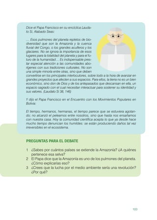 103
Dice el Papa Francisco en su encíclica Lauda-
to Si, Alabado Seas:
… Esos pulmones del planeta repletos de bio-
diversidad que son la Amazonía y la cuenca
fluvial del Congo, o los grandes acuíferos y los
glaciares. No se ignora la importancia de esos
lugares para la totalidad del planeta y para el fu-
turo de la humanidad… Es indispensable pres-
tar especial atención a las comunidades abo-
rígenes con sus tradiciones culturales. No son
una simple minoría entre otras, sino que deben
convertirse en los principales interlocutores, sobre todo a la hora de avanzar en
grandes proyectos que afecten a sus espacios. Para ellos, la tierra no es un bien
económico, sino don de Dios y de los antepasados que descansan en ella, un
espacio sagrado con el cual necesitan interactuar para sostener su identidad y
sus valores. (Laudato Si 38, 146)
Y dijo el Papa Francisco en el Encuentro con los Movimientos Populares en
Bolivia:
El tiempo, hermanos, hermanas, el tiempo parece que se estuviera agotan-
do; no alcanzó el pelearnos entre nosotros, sino que hasta nos ensañamos
con nuestra casa. Hoy la comunidad científica acepta lo que ya desde hace
mucho tiempo denuncian los humildes: se están produciendo daños tal vez
irreversibles en el ecosistema.
PREGUNTAS PARA EL DEBATE
1	 ¿Sabes por cuántos países se extiende la Amazonía? ¿A quiénes
pertenece esa selva?
2	 El Papa dice que la Amazonía es uno de los pulmones del planeta.
¿Cómo explicarías eso?
3	 ¿Crees que la lucha por el medio ambiente sería una revolución?
¿Por qué?
 